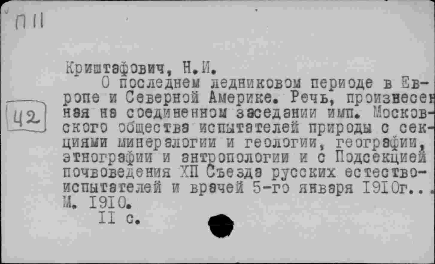 ﻿Криштафович, Н.И.
О последнем ледниковом периоде в Европе и Северной Америке. Речь, произнесет Н8я на соединенном заседании ими. Московского общества испытателей природы с секциями минералогии и геологии, географии, этнографии и антропологии и с Подсекцией почвоведения ХП Съезда русских естествоиспытателей и врачей 5-го января 1910г... М. 1910.